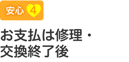 【安心4】お支払は修理・交換終了後