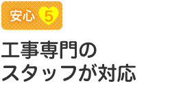 【安心5】工事専門のスタッフが対応